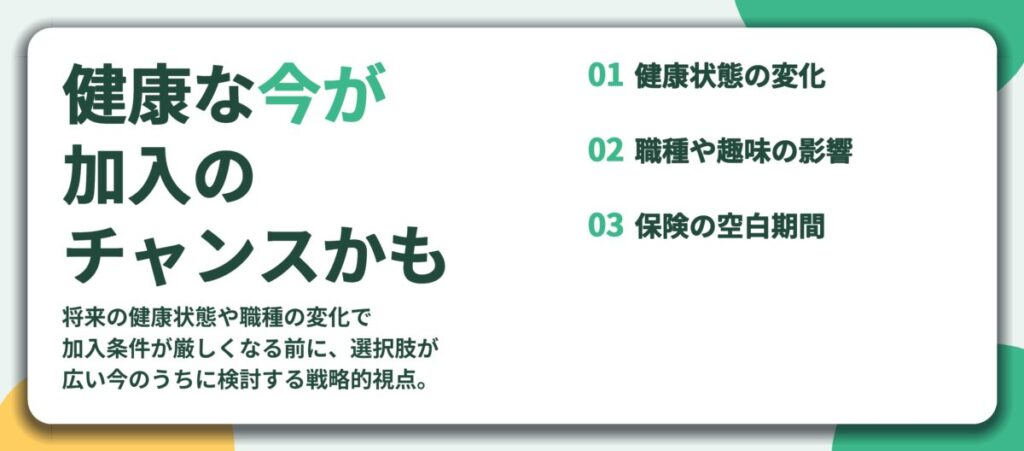 健康な今が 加入の チャンスかも。健康状態の変化、職種や趣味の影響、保険の空白期間
