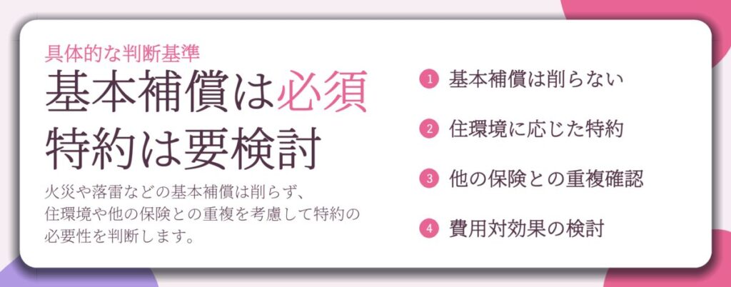 基本補償は必須 特約は要検討。基本補償は削らない、住環境に応じた特約、他の保険との重複確認、費用対効果の検討