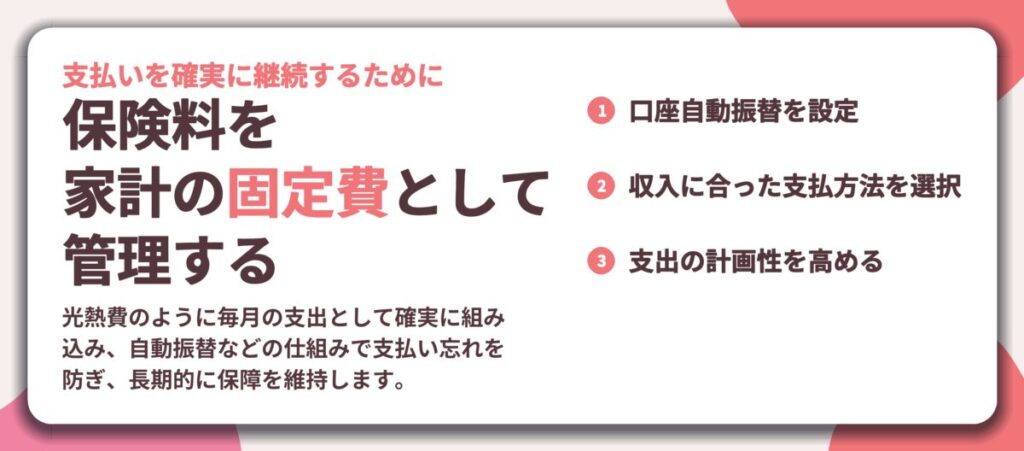 保険料を 家計の固定費として 管理する。口座自動振替を設定、収入に合った支払方法を選択、支出の計画性を高める