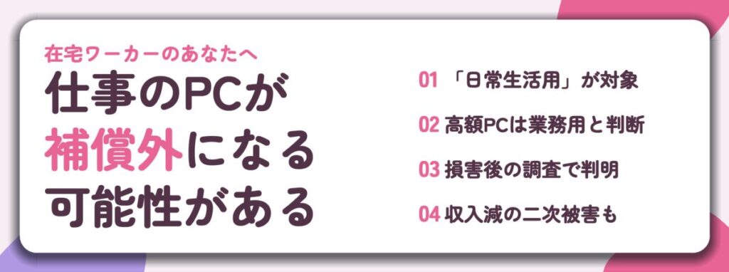 仕事のPCが 補償外になる 可能性がある。「日常生活用」が対象、高額PCは業務用と判断、損害後の調査で判明、収入減の二次被害も