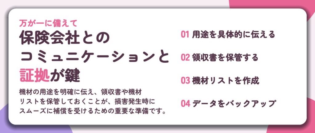 保険会社との コミュニケーションと 証拠が鍵。用途を具体的に伝える、領収書を保管する、機材リストを作成、データをバックアップ