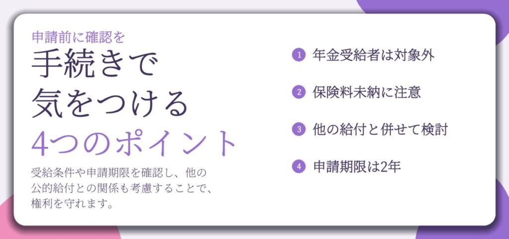 手続きで 気をつける 4つのポイント。年金受給者は対象外、保険料未納に注意、他の給付と併せて検討、申請期限は2年